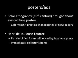 posters/adsColor lithography (19th century) brought about eye-catching postersColor wasn’t practical in magazines or newspapersHenri de Toulouse-LautrecFlat simplified forms influenced by Japanese printsImmediately collector’s items
