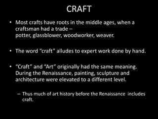 Craft vs ArtWestern cultures (Europe & US) have Fine Art and Craft in separate categories.Often the dividing line is function.Many other cultures around the world attribute artistic meaning to craft objects.Often fine art objects like sculpture have a spiritual function.There is no definite division between art and craft, nor should there be.Labels are a convenience for talking about art.