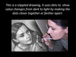 This is a stippled drawing, it uses dots to  show value changes from dark to light by making the dots closer together or farther apart. 