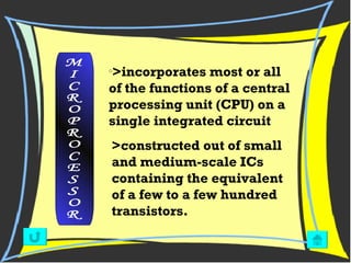 >incorporates most or all of the functions of a central processing unit (CPU) on a single integrated circuit  M I C R O P R O C E S S O R >constructed out of small and medium-scale ICs containing the equivalent of a few to a few hundred transistors.  
