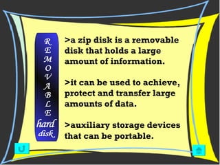 >a zip disk is a removable disk that holds a large amount of information. >it can be used to achieve, protect and transfer large amounts of data.  >auxiliary storage devices that can be portable.   R E M O V A B L E hard disk 