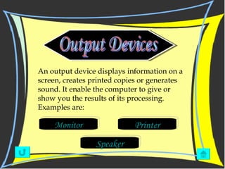 Output Devices Monitor Printer Speaker An output device displays information on a screen, creates printed copies or generates sound. It enable the computer to give or show you the results of its processing. Examples are: 