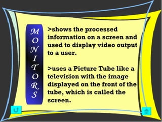>shows the processed information on a screen and used to display video output to a user. >uses a Picture Tube like a television with the image displayed on the front of the tube, which is called the screen.    M O N I T O R S 