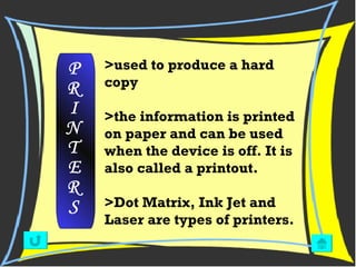 >used to produce a hard copy  >the information is printed on paper and can be used when the device is off. It is also called a printout. >Dot Matrix, Ink Jet and Laser are types of printers. P R I N T E R S 