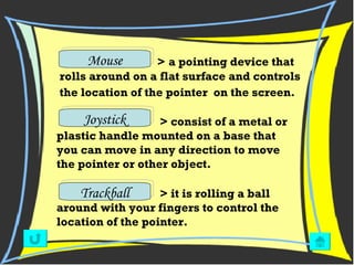 Mouse Trackball Joystick   >   a pointing device that rolls around on a flat surface and controls the location of the pointer  on the screen.     > consist of a metal or plastic handle mounted on a base that you can move in any direction to move the pointer or other object. > it is rolling a ball around with your fingers to control the location of the pointer. 
