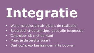 Integratie
• Werk multidisciplinair tijdens de realisatie
• Beoordeel of de principes goed zijn toegepast
• Controleer dit met de klant
• Maak je de belofte waar?
• Durf go/no-go beslissingen in te bouwen
 