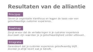 Resultaten van de alliantie
Geven je organisatie klantfocus en leggen de basis voor een
geloofwaardige customer experience.
Zorgt ervoor dat de verbeteringen in je customer experience
duurzaam zijn waardoor je je geloofwaardigheid verder uitbouwt.
Garandeert dat je customer experience geloofwaardig blijft
doordat je altijd levert wat je belooft.
Principes
Roadmap
Integratie
 
