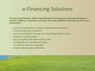 e-Financing Solutions e-Financing Solutions offers Total Solution Financing to customers looking to acquire  software, hardware, services, 3rd party software and training, all in one transaction. Covers all workstations, servers, maintenance and training Future-proofs your investment  Avoids obsolescence through our Technology Refresh option  Preserves working capital  Easy budgeting with fixed monthly costs Accelerates your development plans  Tax efficient method of payment Doesn't affect existing credit lines 