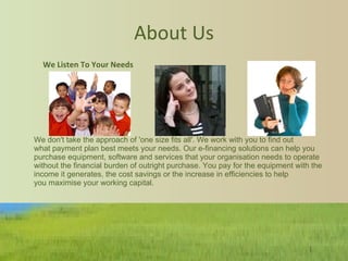 About Us                                                                                                                      We don't take the approach of 'one size fits all'. We work with you to find out what payment plan best meets your needs. Our e-financing solutions can help you purchase equipment, software and services that your organisation needs to operate without the financial burden of outright purchase. You pay for the equipment with the income it generates, the cost savings or the increase in efficiencies to help you maximise your working capital.  We Listen To Your Needs     
