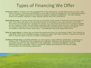 Types of Financing We Offer   Finance Lease  is a   lease over the expected life of the equipment, usually three years or more, after which you pay a nominal rent/small fee or can sell or scrap the equipment. For extended projects we can offer staged payments on finance to support ongoing installations. This also assists where the supplier requires a large deposit before work can commence.       Operating Lease  is a lease where the only a proportion of the asset is financed over three years or less. The asset will need to be returned the end of the lease or you can continue to rent the equipment in exchange for a peppercorn rental. You don't have to show it as an asset or liability on your balance sheet. We can obtain relatively high residual values on pc’s – this drives down the amount financed and removes the requirement to pay full price on equipment that is unsuitable in less than three years time – considerably reducing repayment terms.   Sale & Lease-back  is where we purchase the equipment from you and lease it back, thus freeing up cash-flow. Most of our facilities require invoices no older than three months, however we may be able to discuss older invoices in certain circumstances.    Software Financing  is possible  w hether you are buying a new software application, upgrading an existing one or replacing both hardware and software. Software can be paid for by monthly payments spread over the useful life of the application, including installation, training, maintenance and upgrades. When it comes to adding extra licences this can be easily incorporated into the existing agreement. 