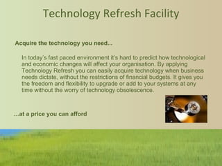Technology Refresh Facility   Acquire the technology you need... In today’s fast paced environment it’s hard to predict how technological and economic changes will affect your organisation. By applying Technology Refresh you can easily acquire technology when business needs dictate, without the restrictions of financial budgets. It gives you the freedom and flexibility to upgrade or add to your systems at any time without the worry of technology obsolescence.     … at a price you can afford   