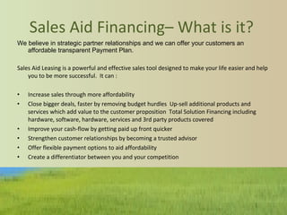 Sales Aid Financing– What is it?  We believe in strategic partner relationships and we can offer your customers an affordable transparent Payment Plan. Sales Aid Leasing is a powerful and effective sales tool designed to make your life easier and help you to be more successful.  It can : Increase sales through more affordability Close bigger deals, faster by removing budget hurdles  Up-sell additional products and services which add value to the customer proposition  Total Solution Financing including hardware, software, hardware, services and 3rd party products covered  Improve your cash-flow by getting paid up front quicker  Strengthen customer relationships by becoming a trusted advisor   Offer flexible payment options to aid affordability  Create a differentiator between you and your competition 