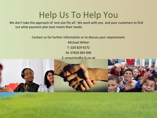 Help Us To Help You We don't take the approach of 'one size fits all'. We work with you  and your customers to find out what payment plan best meets their needs. Contact us for further information or to discuss your requirement. Michael Witter T: 020 829 9272 M: 07826 893 846 E: enquiries@e-fs.co.uk 