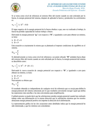 EL MÉTODO DE LOS ELEMENTOS FINITOS
EN EL ANÁLISIS ESTRUCTURAL DE PLACAS
Marcelo Romo Proaño, M.Sc.
Escuela Politécnica del Ejército - Ecuador
17
Si se toma como nivel de referencia al extremo libre del resorte cuando no está solicitado por la
fuerza, la energía potencial del sistema, después de aplicada la fuerza y producidos los corrimientos
es:
D.PDk
2
1 2
P −⋅⋅=π
El signo negativo de la energía potencial de la fuerza obedece a que, una vez realizado el trabajo, la
fuerza ha perdido capacidad de realizar trabajo a futuro.
Derivando la energía potencial “pP” con respecto a “D”, e igualando a cero para obtener un mínimo,
se tiene:
0PDk =−⋅
PDk =⋅
Esta ecuación es exactamente la misma que se plantearía al imponer condiciones de equilibrio en el
sistema.
k
P
Deq =
Si alternativamente se toma como nivel de referencia a un punto ubicado “H” unidades hacia abajo
del extremo libre del resorte cuando no está solicitado por la fuerza, la energía potencial del sistema
se describiría como:
)CH(PDk
2
1 2
P −⋅−⋅⋅=π
Derivando la nueva ecuación de energía potencial con respecto a “D”, e igualando a cero para
obtener un mínimo, se tiene:
0PDk =−⋅
PDk =⋅
Nuevamente se obtiene que:
k
P
Deq =
El resultado obtenido es independiente de cualquier nivel de referencia que se escoja para definir la
energía potencial del sistema estructural, por lo que resultaría conveniente escoger aquel que defina
las expresiones más sencillas o las más convenientes para simplificación.
Cualitativamente se puede decir que las solicitaciones pierden energía potencial cuando han realizado
trabajo sobre una deformación en la misma dirección que la solicitación, mientras que los resortes
almacenan energía potencial positiva sin importar la dirección de la deformación.
La representación gráfica de las dos ecuaciones antes detalladas indica que la energía potencial ha
sido minimizada, y que los mínimos son coincidentes:
 