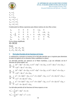 EL MÉTODO DE LOS ELEMENTOS FINITOS
EN EL ANÁLISIS ESTRUCTURAL DE PLACAS
Marcelo Romo Proaño, M.Sc.
Escuela Politécnica del Ejército - Ecuador
34
xx u′=ε
yy v′=ε
0zz w =′=ε
xyxy vu ′+′=γ
yzyz wv ′+′=γ
xzxz wu ′+′=γ
Condensando las últimas expresiones para obtener matrices de cinco filas se tiene:










θ
θ
































−−
−
−
+
















−
−
Σ=
















γ
γ
γ
ε
ε
=
yi
xi
i
ii
i
i
ii
ii
n
1i
xz
yz
xy
y
x
w
000
000
a.zb.z0
b.z00
0a.z0
0Na
N0b
000
000
000
O en su forma simplificada:
{ } [ ] { }dB ⋅=ε
Donde:
s12r11i iNiNa ′⋅Γ+′⋅Γ=
s22r21i iNiNb ′⋅Γ+′⋅Γ=
i) Derivadas Parciales de las Funciones de Forma:
A continuación se presenta un resumen de las derivadas parciales que se requieren para determinar
la matriz de rigideces de los elementos finitos cuadriláteros en placas.
Las derivadas parciales que aparecen en la Matriz Jacobiana, y que son utilizadas con las 4
funciones de forma nodales, son:








++−−+
+++−+−++−+−++−−
=
∂
∂
4
32
3
32
2
32
1
32
x)2s3s)(3r3(
x)2s3s)(3r3(x)2s3s)(3r3(x)2s3s)(3r3(
16
1
r
x








++−−+
+++−+−++−+−++−−
=
∂
∂
4
32
3
32
2
32
1
32
y)2s3s)(3r3(
y)2s3s)(3r3(y)2s3s)(3r3(y)2s3s)(3r3(
16
1
r
y








+−+−+
++−++−+−++−+−+−
=
∂
∂
4
23
3
23
2
23
1
23
x)3s3)(2r3r(
x)3s3)(2r3r(x)3s3)(2r3r(x)3s3)(2r3r(
16
1
s
x








+−+−+
++−++−+−++−+−+−
=
∂
∂
4
23
3
23
2
23
1
23
y)3s3)(2r3r(
y)3s3)(2r3r(y)3s3)(2r3r(y)3s3)(2r3r(
16
1
s
y
Las derivadas parciales de las funciones de forma respecto a r son:
)2s3s)(3r3(
16
1
N 32
r1 +−−=′
)1sss)(3r3(
16
1
N 232
r2 +−−−=′
 
