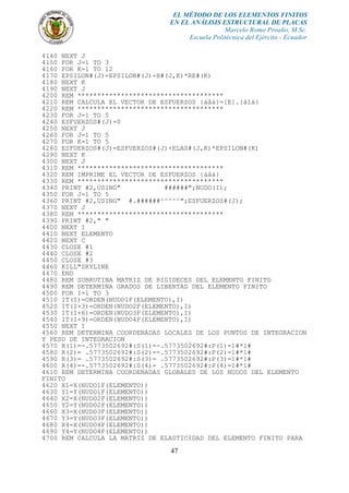 EL MÉTODO DE LOS ELEMENTOS FINITOS
EN EL ANÁLISIS ESTRUCTURAL DE PLACAS
Marcelo Romo Proaño, M.Sc.
Escuela Politécnica del Ejército - Ecuador
47
4140 NEXT J
4150 FOR J=1 TO 3
4160 FOR K=1 TO 12
4170 EPSILON#(J)=EPSILON#(J)+B#(J,K)*RE#(K)
4180 NEXT K
4190 NEXT J
4200 REM *************************************
4210 REM CALCULA EL VECTOR DE ESFUERZOS {áåá}=[E].{áîá}
4220 REM *************************************
4230 FOR J=1 TO 5
4240 ESFUERZOS#(J)=0
4250 NEXT J
4260 FOR J=1 TO 5
4270 FOR K=1 TO 5
4280 ESFUERZOS#(J)=ESFUERZOS#(J)+ELAS#(J,K)*EPSILON#(K)
4290 NEXT K
4300 NEXT J
4310 REM *************************************
4320 REM IMPRIME EL VECTOR DE ESFUERZOS {áåá}
4330 REM *************************************
4340 PRINT #2,USING" ######";NUDO(I);
4350 FOR J=1 TO 5
4360 PRINT #2,USING" #.######^^^^^";ESFUERZOS#(J);
4370 NEXT J
4380 REM *************************************
4390 PRINT #2," "
4400 NEXT I
4410 NEXT ELEMENTO
4420 NEXT C
4430 CLOSE #1
4440 CLOSE #2
4450 CLOSE #3
4460 KILL"SKYLINE
4470 END
4480 REM SUBRUTINA MATRIZ DE RIGIDECES DEL ELEMENTO FINITO
4490 REM DETERMINA GRADOS DE LIBERTAD DEL ELEMENTO FINITO
4500 FOR I=1 TO 3
4510 IT(I)=ORDEN(NUDO1F(ELEMENTO),I)
4520 IT(I+3)=ORDEN(NUDO2F(ELEMENTO),I)
4530 IT(I+6)=ORDEN(NUDO3F(ELEMENTO),I)
4540 IT(I+9)=ORDEN(NUDO4F(ELEMENTO),I)
4550 NEXT I
4560 REM DETERMINA COORDENADAS LOCALES DE LOS PUNTOS DE INTEGRACION
Y PESO DE INTEGRACION
4570 R(1)=-.5773502692#:S(1)=-.5773502692#:P(1)=1#*1#
4580 R(2)= .5773502692#:S(2)=-.5773502692#:P(2)=1#*1#
4590 R(3)= .5773502692#:S(3)= .5773502692#:P(3)=1#*1#
4600 R(4)=-.5773502692#:S(4)= .5773502692#:P(4)=1#*1#
4610 REM DETERMINA COORDENADAS GLOBALES DE LOS NUDOS DEL ELEMENTO
FINITO
4620 X1=X(NUDO1F(ELEMENTO))
4630 Y1=Y(NUDO1F(ELEMENTO))
4640 X2=X(NUDO2F(ELEMENTO))
4650 Y2=Y(NUDO2F(ELEMENTO))
4660 X3=X(NUDO3F(ELEMENTO))
4670 Y3=Y(NUDO3F(ELEMENTO))
4680 X4=X(NUDO4F(ELEMENTO))
4690 Y4=Y(NUDO4F(ELEMENTO))
4700 REM CALCULA LA MATRIZ DE ELASTICIDAD DEL ELEMENTO FINITO PARA
 