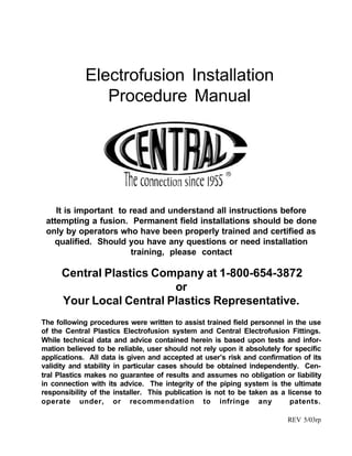 Electrofusion Installation
Procedure Manual
It is important to read and understand all instructions before
attempting a fusion. Permanent field installations should be done
only by operators who have been properly trained and certified as
qualified. Should you have any questions or need installation
training, please contact
Central Plastics Company at 1-800-654-3872
or
Your Local Central Plastics Representative.
REV 5/03rp
The following procedures were written to assist trained field personnel in the use
of the Central Plastics Electrofusion system and Central Electrofusion Fittings.
While technical data and advice contained herein is based upon tests and infor-
mation believed to be reliable, user should not rely upon it absolutely for specific
applications. All data is given and accepted at user’s risk and confirmation of its
validity and stability in particular cases should be obtained independently. Cen-
tral Plastics makes no guarantee of results and assumes no obligation or liability
in connection with its advice. The integrity of the piping system is the ultimate
responsibility of the installer. This publication is not to be taken as a license to
operate under, or recommendation to infringe any patents.
 