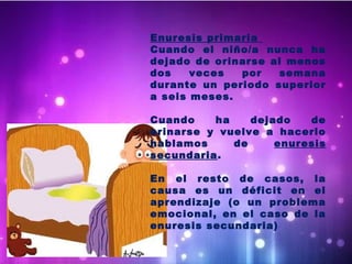 Enuresis primaria
Cuando el niño/a nunca ha
dejado de orinarse al menos
dos veces por semana
durante un periodo superior
a seis meses.
Cuando ha dejado de
orinarse y vuelve a hacerlo
hablamos de enuresis
secundaria.
En el resto de casos, la
causa es un déficit en el
aprendizaje (o un problema
emocional, en el caso de la
enuresis secundaria)
 