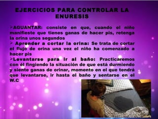 EJERCICIOS PARA CONTROLAR LA
ENURESIS
AGUANTAR: consiste en que, cuando el niño
manifieste que tienes ganas de hacer pis, retenga
la orina unos segundos
 Aprender a cortar la orina: Se trata de cortar
el flujo de orina una vez el niño ha comenzado a
hacer pis
Levantarse para ir al baño: Practicaremos
con él fingiendo la situación de que está durmiendo
y siente ganas de orinar, momento en el que tendrá
que levantarse, ir hasta el baño y sentarse en el
W.C
 