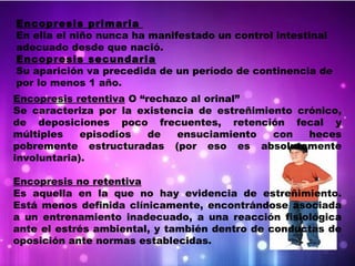 Encopresis primaria
En ella el niño nunca ha manifestado un control intestinal
adecuado desde que nació.
Encopresis secundaria
Su aparición va precedida de un período de continencia de
por lo menos 1 año.
Encopresis retentiva O “rechazo al orinal”
Se caracteriza por la existencia de estreñimiento crónico,
de deposiciones poco frecuentes, retención fecal y
múltiples episodios de ensuciamiento con heces
pobremente estructuradas (por eso es absolutamente
involuntaria).
Encopresis no retentiva
Es aquella en la que no hay evidencia de estreñimiento.
Está menos definida clínicamente, encontrándose asociada
a un entrenamiento inadecuado, a una reacción fisiológica
ante el estrés ambiental, y también dentro de conductas de
oposición ante normas establecidas.
 