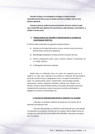 Vencido un plazo y no entregada la consigna, el alumno queda
automáticamente libre ya que no podrá comenzar a trabajar sobre el caso
práctico siguiente.
Cuando el alumno reciba la primera devolución del tutor virtual en cada
caso, tendrá72hs para efectuar las correcciones y observaciones, si las hubiere y
realizar el nuevo envío.
2. FORMALIDADES DEL INFORME A PRESENTARPOR EL ALUMNO EN
CADATRABAJO PRÁCTICO.
El informe debe contemplar los siguientes aspectos básicos:
a) Carátula con los datos del alumno, carrera, materia, tutor de carrera y
profesor/tutor virtual de la asignatura.
b) Metodología empleada en el desarrollo de la solución del caso.
c) Informe propiamente dicho, aquí el alumno elabora el descriptivo de
su trabajo práctico.
d) d. Bibliografía referencias utilizadas
Deberá para su confección tener en cuenta las cuestiones que se le
sugieren en cada caso y además si se le solicita la resolución del caso desde el
punto de vista del rol juez o abogado de uno de los sujetos involucrados en
aquel. Sin perjuicio delas partes componentes necesarias(por ejemplo:
suposiciones, hechos, preguntas implícitas, factores que influyen en la
decisión, criterios, factores determinantes, enunciados de posibles soluciones,
comparación de soluciones, y para el caso que la cuestión esté dirigida al
abogado: las acciones recomendadas, etc.
6. PAUTAS DE COMUNICACIÓN ENTRE EL DOCENTE Y EL ALUMNO
- Consultas: se canalizan mediante mensajes por el e-campus. No se
admitirán consultas por mail.
- Envío de cada entrega: se remitirán al mail oficial del tutor, pues debido
a la extensión no es posible remitirlas por el e-campus. Sólo se deben enviar las
entregas por mail, NO EFECTUAR CONSULTAS POR MAIL, éstas sólo se canalizan
por el e-campus.
EFIP 1 - ABOGACIA – Profesora Sonia CABRAL | 12
 