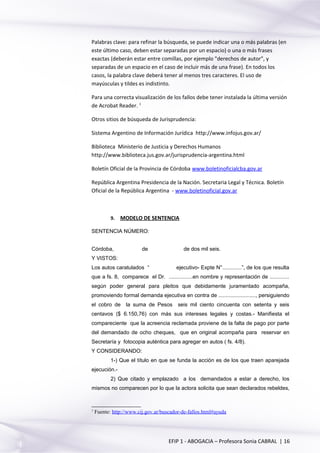 Palabras clave: para refinar la búsqueda, se puede indicar una o más palabras (en
este último caso, deben estar separadas por un espacio) o una o más frases
exactas (deberán estar entre comillas, por ejemplo "derechos de autor", y
separadas de un espacio en el caso de incluir más de una frase). En todos los
casos, la palabra clave deberá tener al menos tres caracteres. El uso de
mayúsculas y tildes es indistinto.
Para una correcta visualización de los fallos debe tener instalada la última versión
de Acrobat Reader. 1
Otros sitios de búsqueda de Jurisprudencia:
Sistema Argentino de Información Jurídica http://www.infojus.gov.ar/
Biblioteca Ministerio de Justicia y Derechos Humanos
http://www.biblioteca.jus.gov.ar/jurisprudencia-argentina.html
Boletín Oficial de la Provincia de Córdoba www.boletinoficialcba.gov.ar
República Argentina Presidencia de la Nación. Secretaria Legal y Técnica. Boletín
Oficial de la República Argentina - www.boletinoficial.gov.ar
9. MODELO DE SENTENCIA
SENTENCIA NÚMERO:
Córdoba, de de dos mil seis.
Y VISTOS:
Los autos caratulados “ ejecutivo- Expte N°.............”, de los que resulta
que a fs. 8, comparece el Dr. ................en nombre y representación de .............
según poder general para pleitos que debidamente juramentado acompaña,
promoviendo formal demanda ejecutiva en contra de ........................., persiguiendo
el cobro de la suma de Pesos seis mil ciento cincuenta con setenta y seis
centavos ($ 6.150,76) con más sus intereses legales y costas.- Manifiesta el
compareciente que la acreencia reclamada proviene de la falta de pago por parte
del demandado de ocho cheques, que en original acompaña para reservar en
Secretaría y fotocopia auténtica para agregar en autos ( fs. 4/8).
Y CONSIDERANDO:
1-) Que el título en que se funda la acción es de los que traen aparejada
ejecución.-
2) Que citado y emplazado a los demandados a estar a derecho, los
mismos no comparecen por lo que la actora solicita que sean declarados rebeldes,
1
Fuente: http://www.cij.gov.ar/buscador-de-fallos.html#ayuda
EFIP 1 - ABOGACIA – Profesora Sonia CABRAL | 16
 