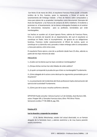 Con fecha 15 de marzo de 2012, el arquitecto Francisco Flores acude al Estudio
Jurídico de la Dra. Fuentes, quien lo representa, a firmar el escrito de
Levantamiento del Embargo trabado a fines de febrero sobre computadora y
mesa para planos de su propiedad. Acompañan como documental: fotocopia del
título de Arquitecto y las facturas de compras de dicho mobiliario. El incidente a
promover es el levantamiento de los bienes embargados fundado en el carácter
de instrumentos necesarios para su profesión, tornándolos por ende
inembargables.
Los hechos se suceden así: el joven Ignacio Flores, sobrino de Francisco Flores,
firma un contrato de locación de un departamento, del cual el arquitecto se
constituye en fiador. Ante el incumplimiento de Ignacio de sus obligaciones
locativas, Francisco recibe sorpresivamente al Oficial de Justicia, quien se
constituye en su domicilio real y procede a trabar embargo sobre la computadora
y mesa para planos, entre otras cosas.
El arquitecto Flores ejerce y vive de su profesión desde hace 23 años, además es
padre de tres hijos menores de edad.
PREGUNTAS
1. ¿Cuáles son los bienes que las leyes consideran inembargables?
2. ¿Porque dichas normas han sido tildadas de orden público?
3. ¿A quién corresponde la prueba de que el bien es inembargable? Fundamente.
4. ¿Cómo abogado de la actora como destruye los argumentos presentados por el
Arquitecto?
5. ¿La presentación del incidentista del título profesional implica demostración del
ejercicio de la actividad? Fundamente.
6. ¿Cómo juez de la causa: resuelva conforme a derecho.
OPTATIVO Puede consultar: Cámara Cuarta C y C de Córdoba, Auto Numero 330,
autos: Prepper SRL c/ Gonzalez Francisco Jose y Otro- PVE-Otros Títulos.
Semanario Jurídico T º 94-2006-B, pag. 456.
Práctico N°3
Lea la situación y responda las consignas
El Dr. Benito Weschamps, estado civil actual divorciado, es un famoso
abogado de la farándula local, y además excéntrico y de muy buena posición
social y económica.
EFIP 1 - ABOGACIA – Profesora Sonia CABRAL | 18
 