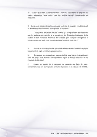 3 - En caso que el Sr. Gutiérrez intimara vía Carta Documento el pago de los
meses adeudados ¿ante quién cree Ud. podría hacerlo? Fundamente su
respuesta.
4 – Como parte integrante del mencionado contrato de locación inmobiliaria, el
Sr. Machado y el Sr. Gutiérrez consignaron lo siguiente:
“Las partes renuncian al fuero Federal y a cualquier otro de excepción
que les pudiera corresponder y se someten a los Tribunales Ordinarios de la
ciudad de San Francisco, Provincia de Córdoba, por cualquier divergencia e
interpretación que surja en el cumplimiento del presente contrato….”
a) ¿Cuál es el instituto procesal que puede advertir en este párrafo? Explique
brevemente la regla al instituto y su excepción.
b) En caso de ser necesario un proceso judicial para lograr el desalojo por
falta de pago ¿qué trámite correspondería según el Código Procesal de la
Provincia de Córdoba?
c) Ensaye un boceto de la demanda de desalojo por falta de pago,
cumplimentando con los requisitos formales dispuestos en el artículo 175 del CPC.
EFIP 1 - ABOGACIA – Profesora Sonia CABRAL | 21
 