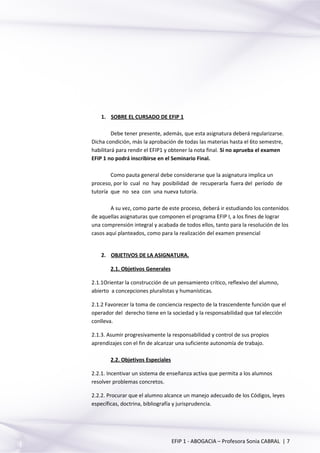 1. SOBRE EL CURSADO DE EFIP 1
Debe tener presente, además, que esta asignatura deberá regularizarse.
Dicha condición, más la aprobación de todas las materias hasta el 6to semestre,
habilitará para rendir el EFIP1 y obtener la nota final. Si no aprueba el examen
EFIP 1 no podrá inscribirse en el Seminario Final.
Como pauta general debe considerarse que la asignatura implica un
proceso, por lo cual no hay posibilidad de recuperarla fuera del período de
tutoría que no sea con una nueva tutoría.
A su vez, como parte de este proceso, deberá ir estudiando los contenidos
de aquellas asignaturas que componen el programa EFIP I, a los fines de lograr
una comprensión integral y acabada de todos ellos, tanto para la resolución de los
casos aquí planteados, como para la realización del examen presencial
2. OBJETIVOS DE LA ASIGNATURA.
2.1. Objetivos Generales
2.1.1Orientar la construcción de un pensamiento crítico, reflexivo del alumno,
abierto a concepciones pluralistas y humanísticas.
2.1.2 Favorecer la toma de conciencia respecto de la trascendente función que el
operador del derecho tiene en la sociedad y la responsabilidad que tal elección
conlleva.
2.1.3. Asumir progresivamente la responsabilidad y control de sus propios
aprendizajes con el fin de alcanzar una suficiente autonomía de trabajo.
2.2. Objetivos Especiales
2.2.1. Incentivar un sistema de enseñanza activa que permita a los alumnos
resolver problemas concretos.
2.2.2. Procurar que el alumno alcance un manejo adecuado de los Códigos, leyes
específicas, doctrina, bibliografía y jurisprudencia.
EFIP 1 - ABOGACIA – Profesora Sonia CABRAL | 7
 