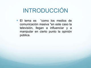 INTRODUCCIÓN
 El tema es “como los medios de
comunicación masiva "en este caso la
televisión, llegan a influenciar y a
manipular en cierto punto la opinión
pública.
 