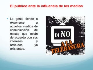 El público ante la influencia de los medios
 La gente tiende a
exponerse a
aquellos medios de
comunicación de
masas que están
de acuerdo con sus
intereses y
actitudes ya
existentes.
 