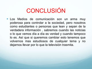 CONCLUSIÓN
 Los Medios de comunicación son un arma muy
poderosa para controlar a la sociedad, pero nosotros
como estudiantes o personas que lean y sepan de la
verdadera información , sabremos cuando las noticias
o lo que vemos día a día es verdad y cuando tampoco
lo es. Así que si queremos cambiar esto tenemos que
volvernos mas estudiosos de cualquier tema y no
dejarnos llevar por lo que la televisión trasmita.
 