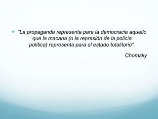  “La propaganda representa para la democracia aquello
que la macana (o la represión de la policía
política) representa para el estado totalitario“.
Chomsky
 