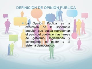 DEFINICIÓN DE OPINIÓN PUBLICA
 La Opinión Pública es la
expresión de la soberanía
popular, que busca representar
el peso del pueblo en las tareas
de gobierno, legitimando y
controlando el poder y el
sistema democrático.
 