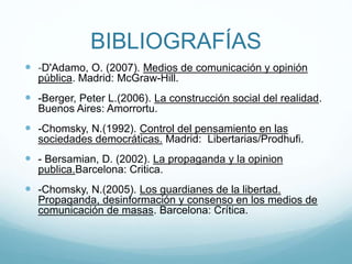 BIBLIOGRAFÍAS
 -D'Adamo, O. (2007). Medios de comunicación y opinión
pública. Madrid: McGraw-Hill.
 -Berger, Peter L.(2006). La construcción social del realidad.
Buenos Aires: Amorrortu.
 -Chomsky, N.(1992). Control del pensamiento en las
sociedades democráticas. Madrid: Libertarias/Prodhufi.
 - Bersamian, D. (2002). La propaganda y la opinion
publica.Barcelona: Critica.
 -Chomsky, N.(2005). Los guardianes de la libertad.
Propaganda, desinformación y consenso en los medios de
comunicación de masas. Barcelona: Crítica.
 