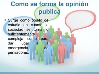 Como se forma la opinión
publica
 Surge como objeto de
estudio en cuanto la
sociedad se torna lo
suficientemente
compleja como para
dar lugar a la
emergencia de
pensadores.
 