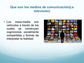 Que son los medios de comunicación(La
televisión)
 Los mass-media son
vehículos a través de los
cuales se construyen
cogniciones socialmente
compartidas y formas de
interpretar la realidad.
 