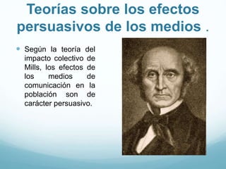 Teorías sobre los efectos
persuasivos de los medios .
 Según la teoría del
impacto colectivo de
Mills, los efectos de
los medios de
comunicación en la
población son de
carácter persuasivo.
 