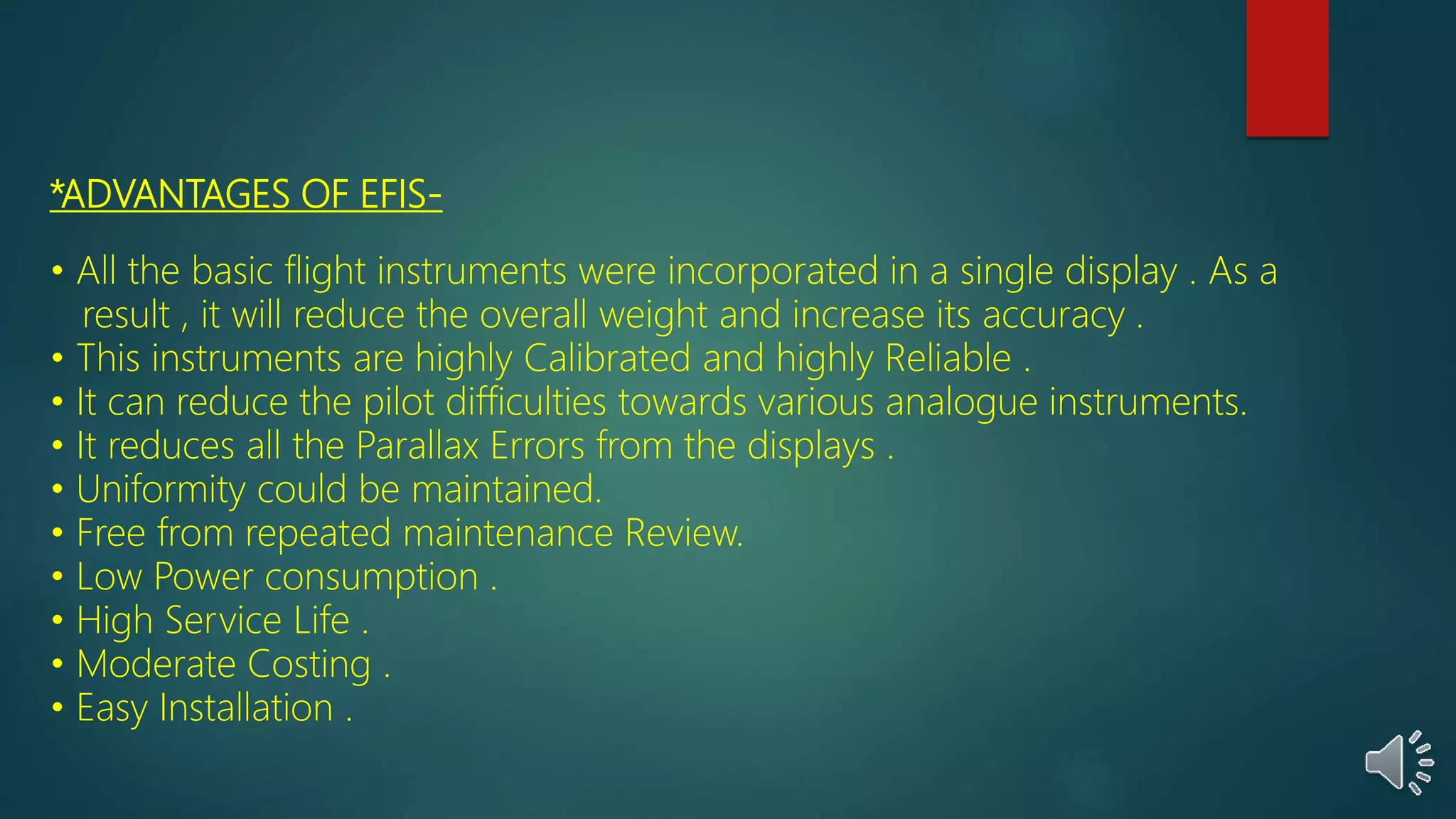 *ADVANTAGES OF EFIS-
• All the basic flight instruments were incorporated in a single display . As a
result , it will reduce the overall weight and increase its accuracy .
• This instruments are highly Calibrated and highly Reliable .
• It can reduce the pilot difficulties towards various analogue instruments.
• It reduces all the Parallax Errors from the displays .
• Uniformity could be maintained.
• Free from repeated maintenance Review.
• Low Power consumption .
• High Service Life .
• Moderate Costing .
• Easy Installation .
 