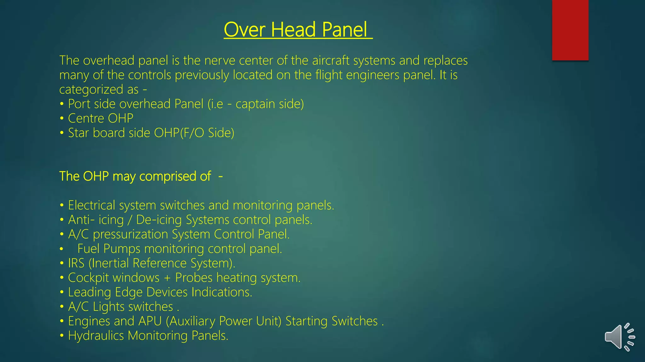 Over Head Panel
The overhead panel is the nerve center of the aircraft systems and replaces
many of the controls previously located on the flight engineers panel. It is
categorized as -
• Port side overhead Panel (i.e - captain side)
• Centre OHP
• Star board side OHP(F/O Side)
The OHP may comprised of -
• Electrical system switches and monitoring panels.
• Anti- icing / De-icing Systems control panels.
• A/C pressurization System Control Panel.
• Fuel Pumps monitoring control panel.
• IRS (Inertial Reference System).
• Cockpit windows + Probes heating system.
• Leading Edge Devices Indications.
• A/C Lights switches .
• Engines and APU (Auxiliary Power Unit) Starting Switches .
• Hydraulics Monitoring Panels.
 