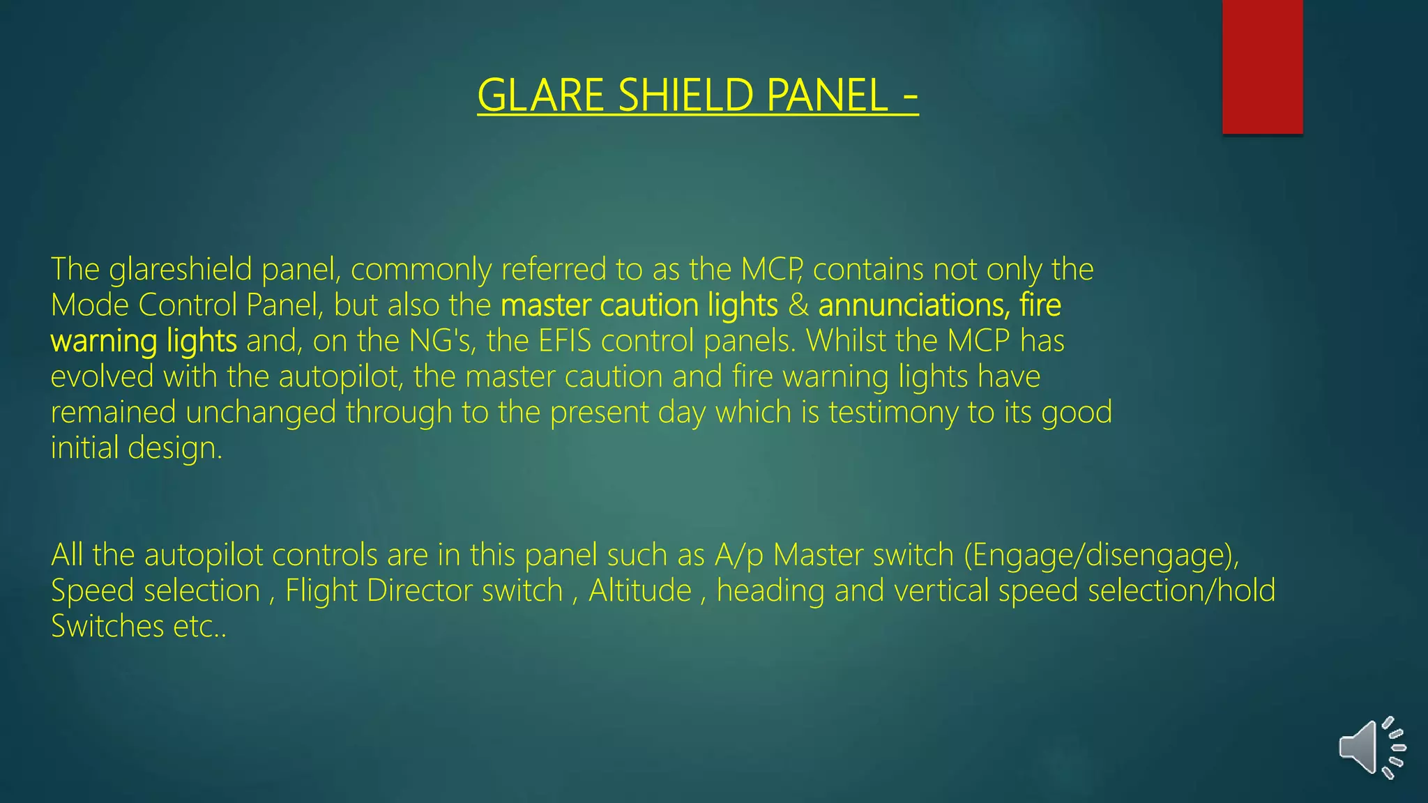 GLARE SHIELD PANEL -
The glareshield panel, commonly referred to as the MCP, contains not only the
Mode Control Panel, but also the master caution lights & annunciations, fire
warning lights and, on the NG's, the EFIS control panels. Whilst the MCP has
evolved with the autopilot, the master caution and fire warning lights have
remained unchanged through to the present day which is testimony to its good
initial design.
All the autopilot controls are in this panel such as A/p Master switch (Engage/disengage),
Speed selection , Flight Director switch , Altitude , heading and vertical speed selection/hold
Switches etc..
 