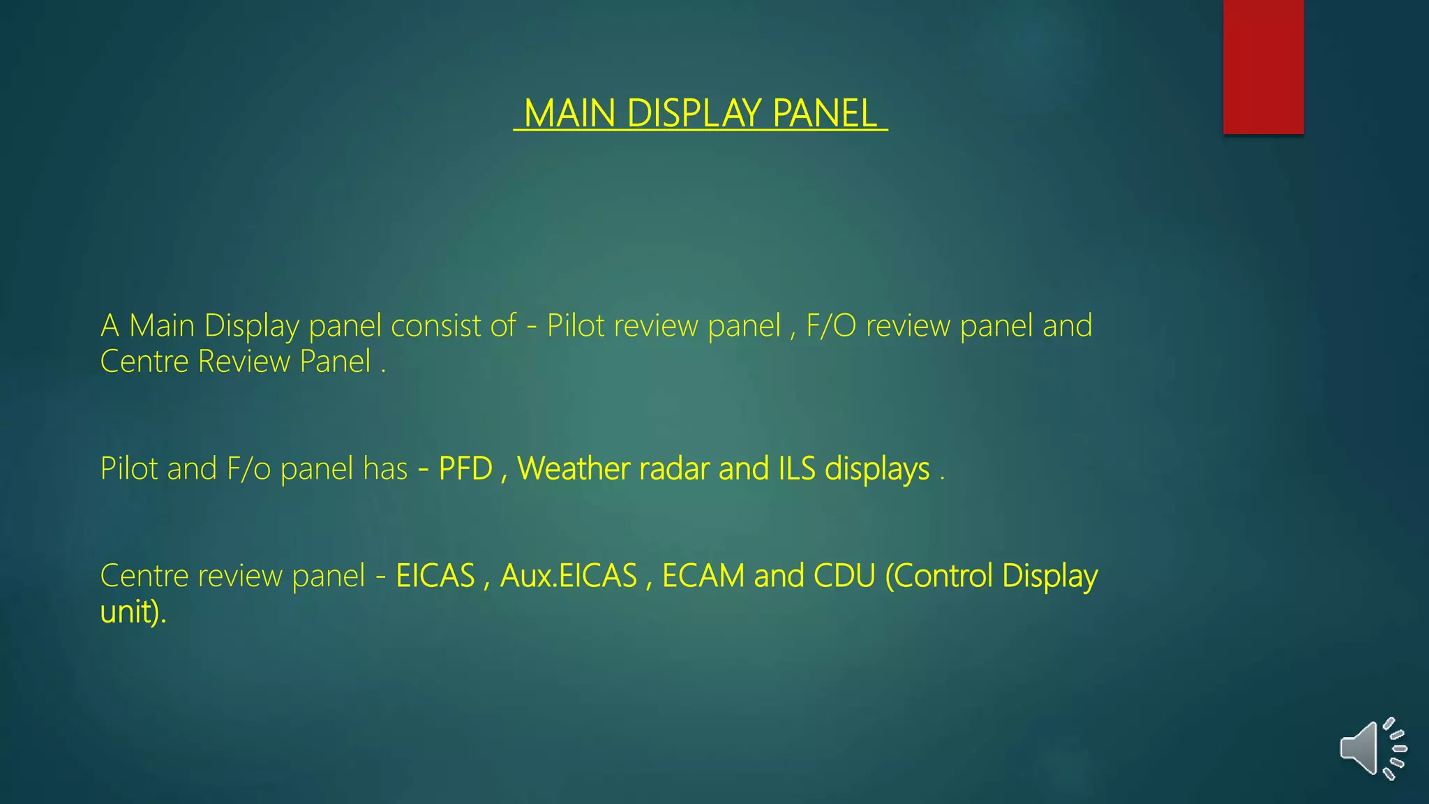 MAIN DISPLAY PANEL
A Main Display panel consist of - Pilot review panel , F/O review panel and
Centre Review Panel .
Pilot and F/o panel has - PFD , Weather radar and ILS displays .
Centre review panel - EICAS , Aux.EICAS , ECAM and CDU (Control Display
unit).
 