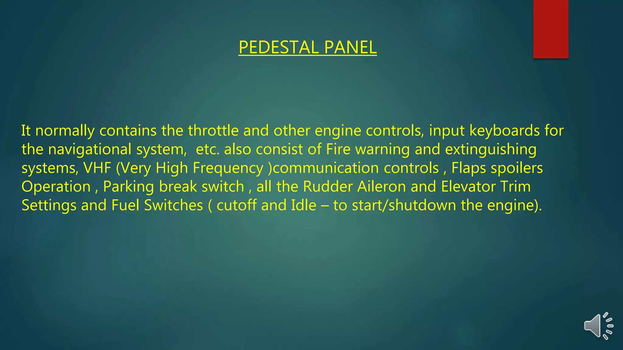 PEDESTAL PANEL
It normally contains the throttle and other engine controls, input keyboards for
the navigational system, etc. also consist of Fire warning and extinguishing
systems, VHF (Very High Frequency )communication controls , Flaps spoilers
Operation , Parking break switch , all the Rudder Aileron and Elevator Trim
Settings and Fuel Switches ( cutoff and Idle – to start/shutdown the engine).
 