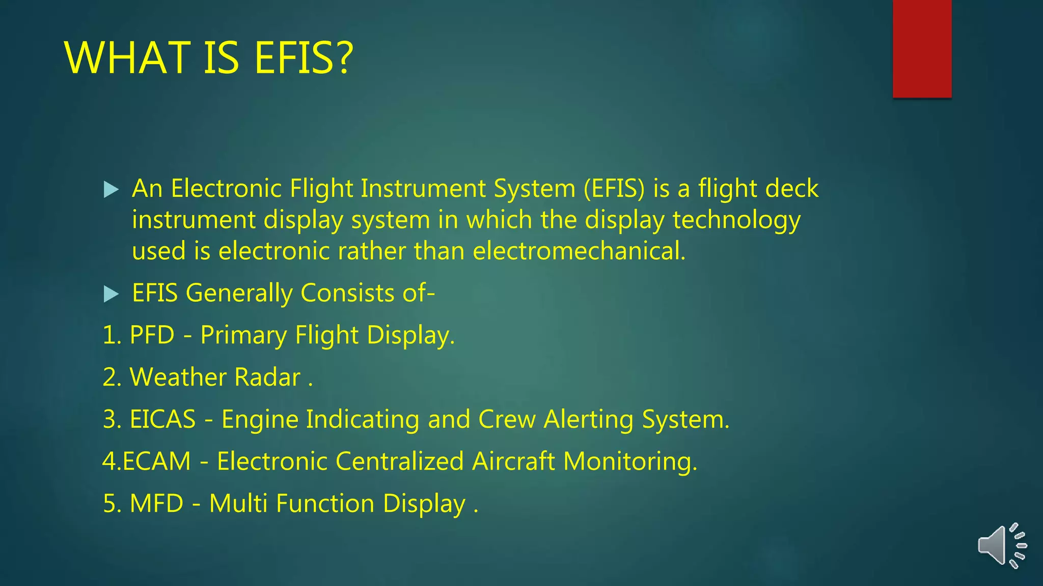 WHAT IS EFIS?
 An Electronic Flight Instrument System (EFIS) is a flight deck
instrument display system in which the display technology
used is electronic rather than electromechanical.
 EFIS Generally Consists of-
1. PFD - Primary Flight Display.
2. Weather Radar .
3. EICAS - Engine Indicating and Crew Alerting System.
4.ECAM - Electronic Centralized Aircraft Monitoring.
5. MFD - Multi Function Display .
 