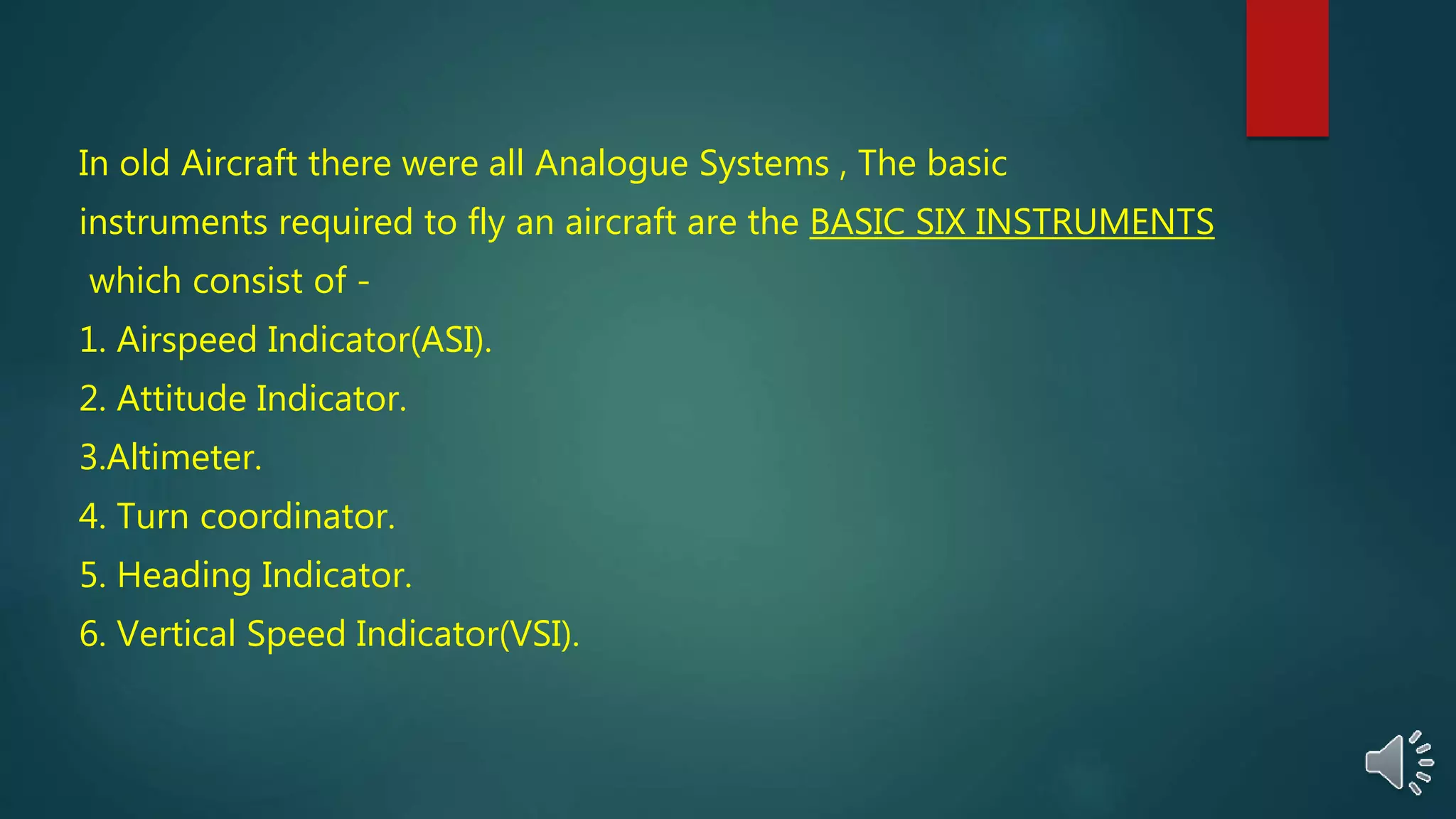 In old Aircraft there were all Analogue Systems , The basic
instruments required to fly an aircraft are the BASIC SIX INSTRUMENTS
which consist of -
1. Airspeed Indicator(ASI).
2. Attitude Indicator.
3.Altimeter.
4. Turn coordinator.
5. Heading Indicator.
6. Vertical Speed Indicator(VSI).
 