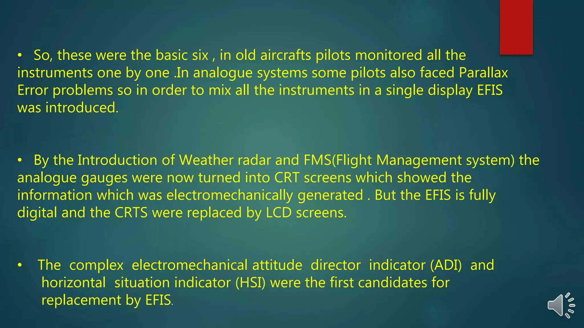 • So, these were the basic six , in old aircrafts pilots monitored all the
instruments one by one .In analogue systems some pilots also faced Parallax
Error problems so in order to mix all the instruments in a single display EFIS
was introduced.
• By the Introduction of Weather radar and FMS(Flight Management system) the
analogue gauges were now turned into CRT screens which showed the
information which was electromechanically generated . But the EFIS is fully
digital and the CRTS were replaced by LCD screens.
• The complex electromechanical attitude director indicator (ADI) and
horizontal situation indicator (HSI) were the first candidates for
replacement by EFIS.
 