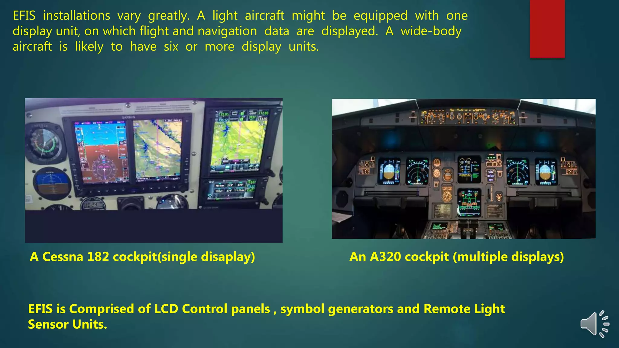 EFIS installations vary greatly. A light aircraft might be equipped with one
display unit, on which flight and navigation data are displayed. A wide-body
aircraft is likely to have six or more display units.
A Cessna 182 cockpit(single disaplay) An A320 cockpit (multiple displays)
EFIS is Comprised of LCD Control panels , symbol generators and Remote Light
Sensor Units.
 