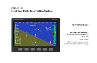 EFIS-D100
Electronic Flight Information System




                                                     Pilot’s User Guide


                                                P/N 100477-000, Revision F
                                          For use with firmware version 5.1
                                                                      May, 2009
                                                                 Dynon Avionics

                                              This product is not approved for
                                       installation in type certificated aircraft
 