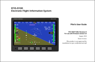 EFIS-D100
Electronic Flight Information System
Pilot’s User Guide
P/N 100477-000, Revision H
For use with firmware version 5.4
August, 2010
Dynon Avionics
This product is not approved for
installation in type certificated aircraft
 