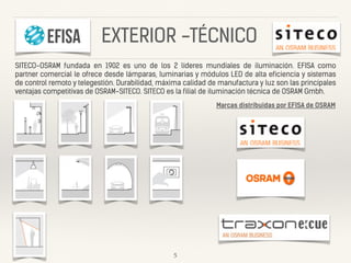 SITECO-OSRAM fundada en 1902 es uno de los 2 líderes mundiales de iluminación. EFISA como
partner comercial le ofrece desde lámparas, luminarias y módulos LED de alta eficiencia y sistemas
de control remoto y telegestión. Durabilidad, máxima calidad de manufactura y luz son las principales
ventajas competitivas de OSRAM-SITECO. SITECO es la filial de iluminación técnica de OSRAM Gmbh.
5
Marcas distribuidas por EFISA de OSRAM
EXTERIOR -TÉCNICO
 